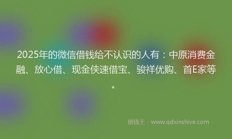 2025年的微信借钱给不认识的人有：中原消费金融、放心借、现金侠速借宝、骏祥优购、首E家等。