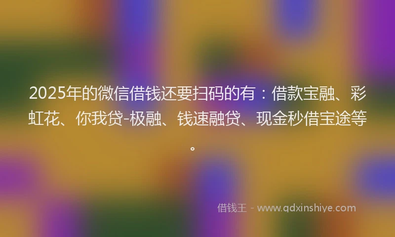 2025年的微信借钱还要扫码的有：借款宝融、彩虹花、你我贷-极融、钱速融贷、现金秒借宝途等。
