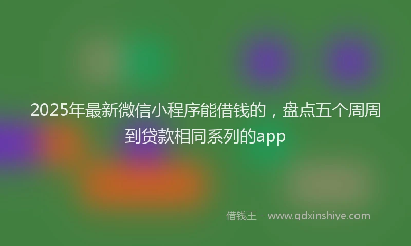 2025年最新微信小程序能借钱的，盘点五个周周到贷款相同系列的app