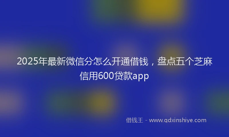 2025年最新微信分怎么开通借钱，盘点五个芝麻信用600贷款app