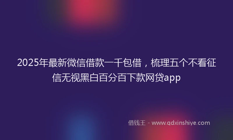 2025年最新微信借款一千包借，梳理五个不看征信无视黑白百分百下款网贷app