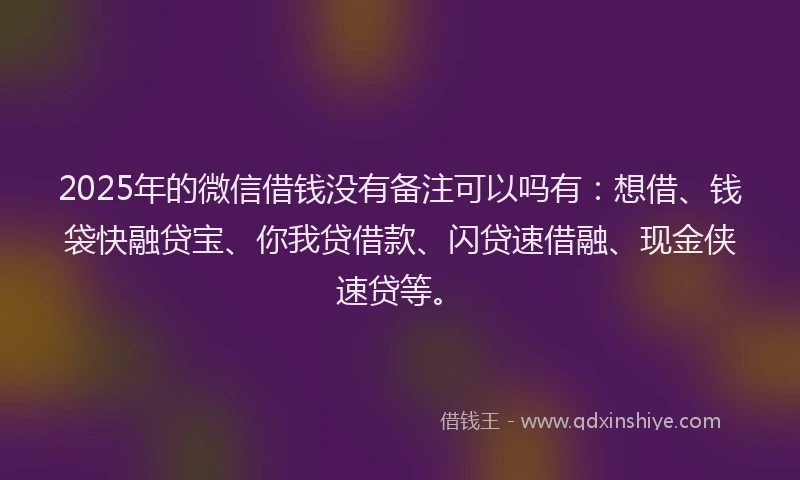 2025年的微信借钱没有备注可以吗有：想借、钱袋快融贷宝、你我贷借款、闪贷速借融、现金侠速贷等。