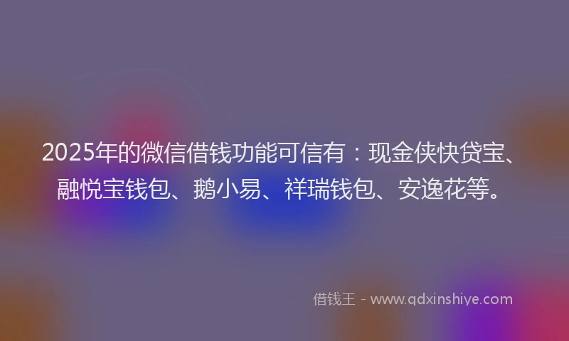 2025年的微信借钱功能可信有：现金侠快贷宝、融悦宝钱包、鹅小易、祥瑞钱包、安逸花等。