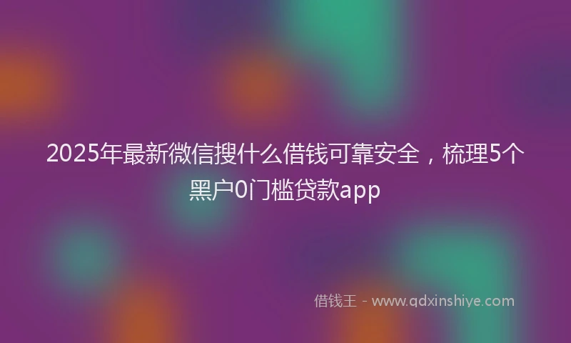 2025年最新微信搜什么借钱可靠安全，梳理5个黑户0门槛贷款app