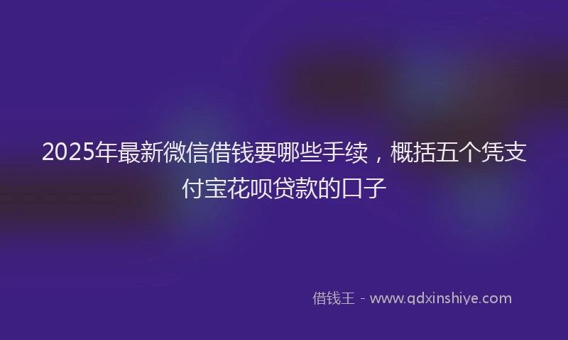 2025年最新微信借钱要哪些手续，概括五个凭支付宝花呗贷款的口子