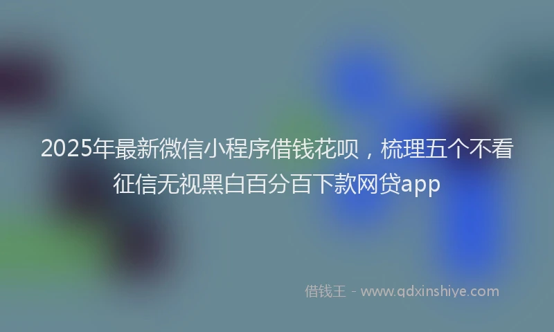 2025年最新微信小程序借钱花呗，梳理五个不看征信无视黑白百分百下款网贷app