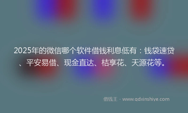 2025年的微信哪个软件借钱利息低有：钱袋速贷、平安易借、现金直达、桔享花、天源花等。
