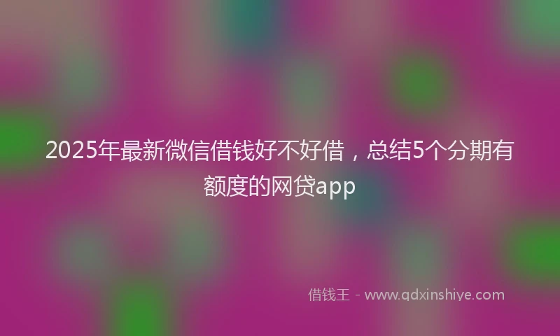 2025年最新微信借钱好不好借，总结5个分期有额度的网贷app