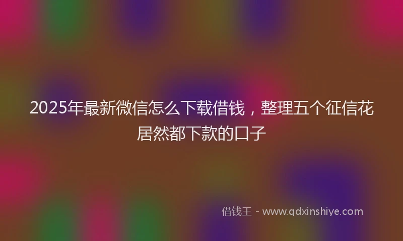 2025年最新微信怎么下载借钱，整理五个征信花居然都下款的口子