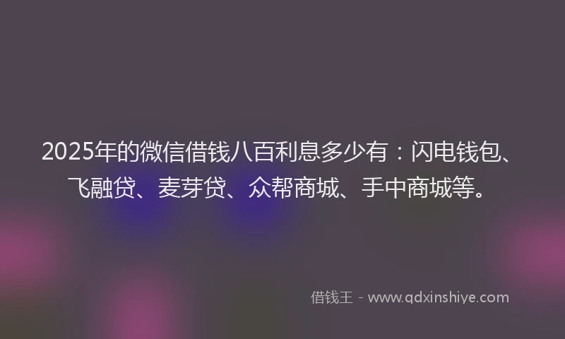 2025年的微信借钱八百利息多少有：闪电钱包、飞融贷、麦芽贷、众帮商城、手中商城等。
