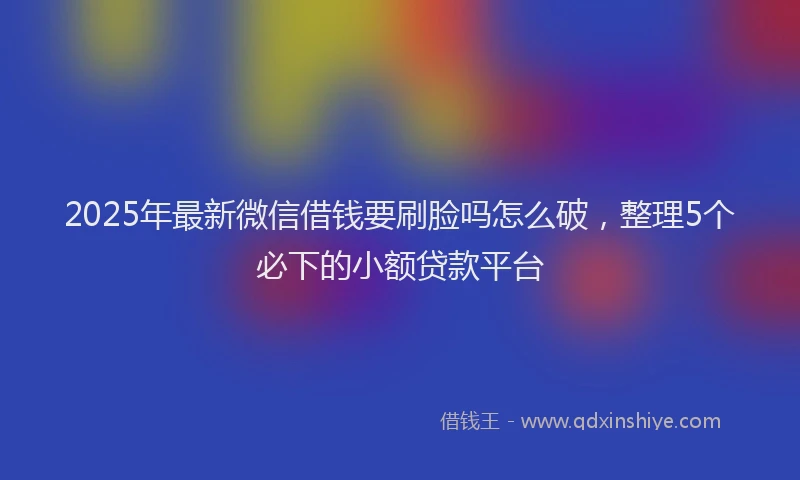 2025年最新微信借钱要刷脸吗怎么破，整理5个必下的小额贷款平台