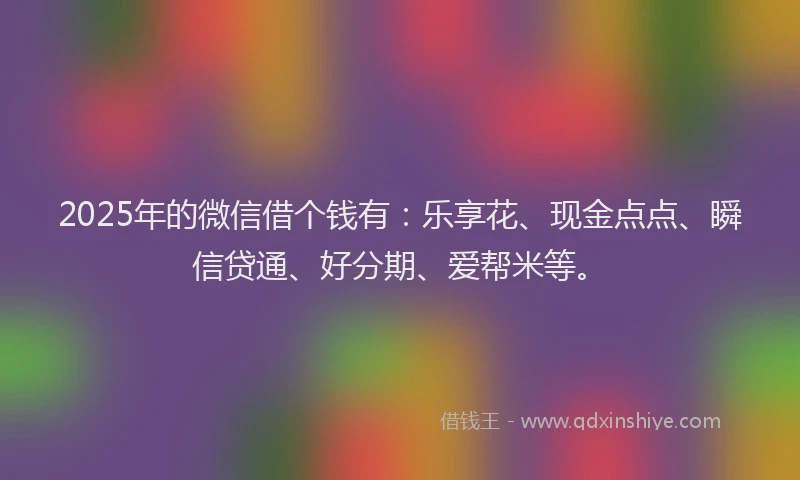 2025年的微信借个钱有：乐享花、现金点点、瞬信贷通、好分期、爱帮米等。