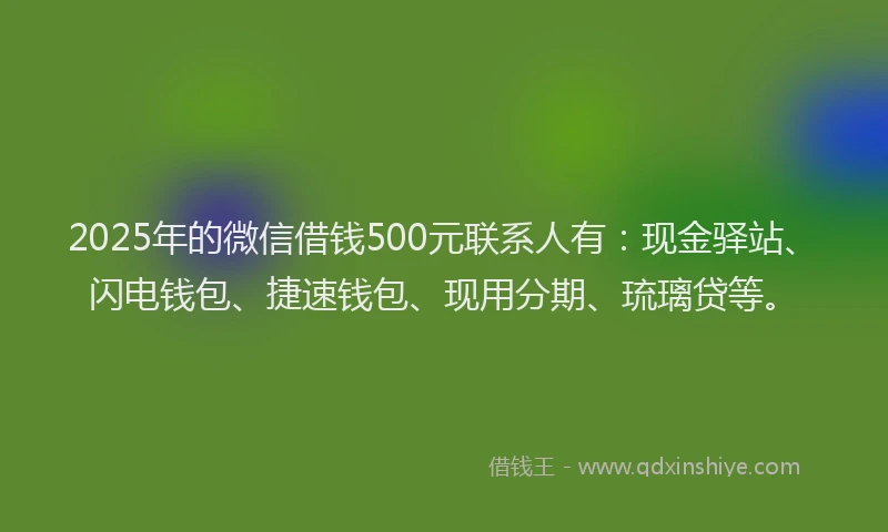 2025年的微信借钱500元联系人有：现金驿站、闪电钱包、捷速钱包、现用分期、琉璃贷等。