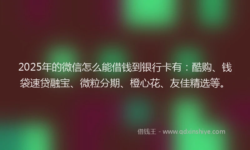 2025年的微信怎么能借钱到银行卡有：酷购、钱袋速贷融宝、微粒分期、橙心花、友佳精选等。