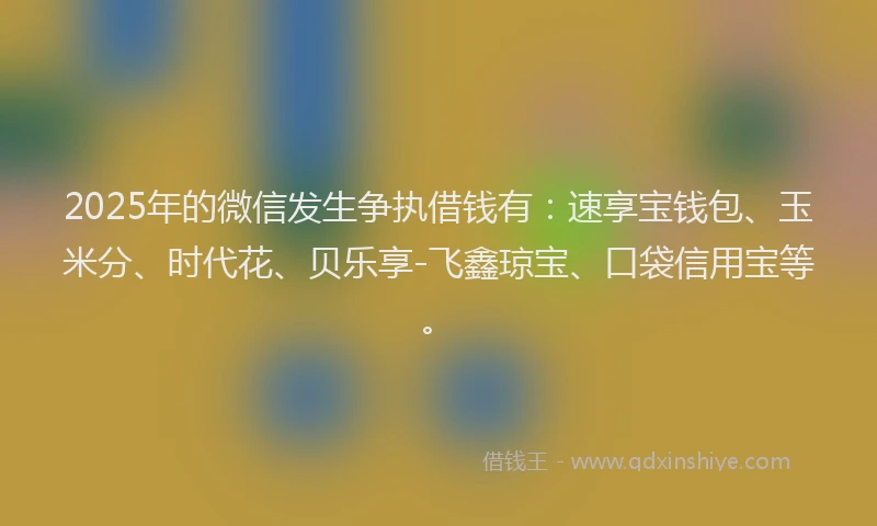 2025年的微信发生争执借钱有：速享宝钱包、玉米分、时代花、贝乐享-飞鑫琼宝、口袋信用宝等。