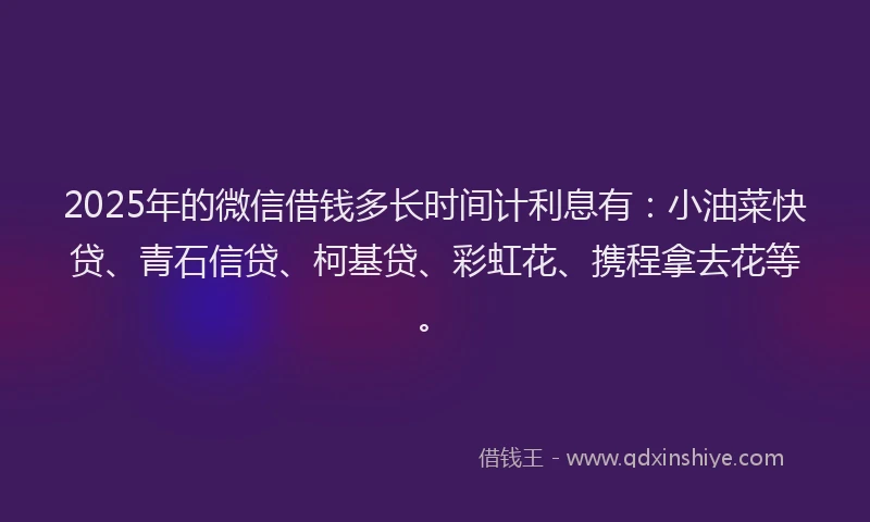 2025年的微信借钱多长时间计利息有：小油菜快贷、青石信贷、柯基贷、彩虹花、携程拿去花等。