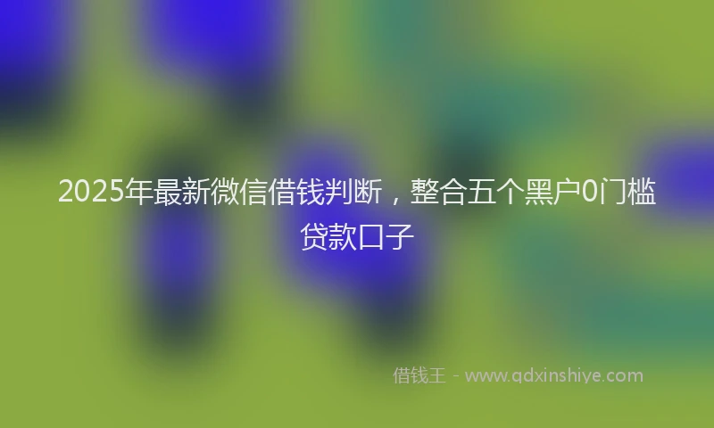 2025年最新微信借钱判断，整合五个黑户0门槛贷款口子