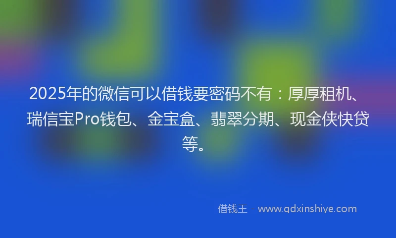 2025年的微信可以借钱要密码不有：厚厚租机、瑞信宝Pro钱包、金宝盒、翡翠分期、现金侠快贷等。