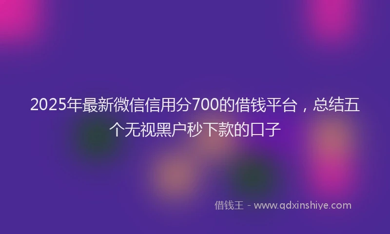 2025年最新微信信用分700的借钱平台，总结五个无视黑户秒下款的口子
