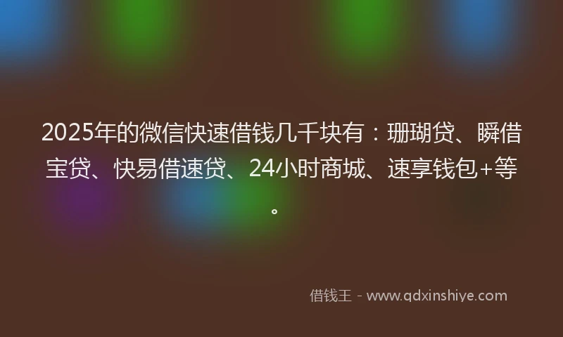 2025年的微信快速借钱几千块有：珊瑚贷、瞬借宝贷、快易借速贷、24小时商城、速享钱包+等。