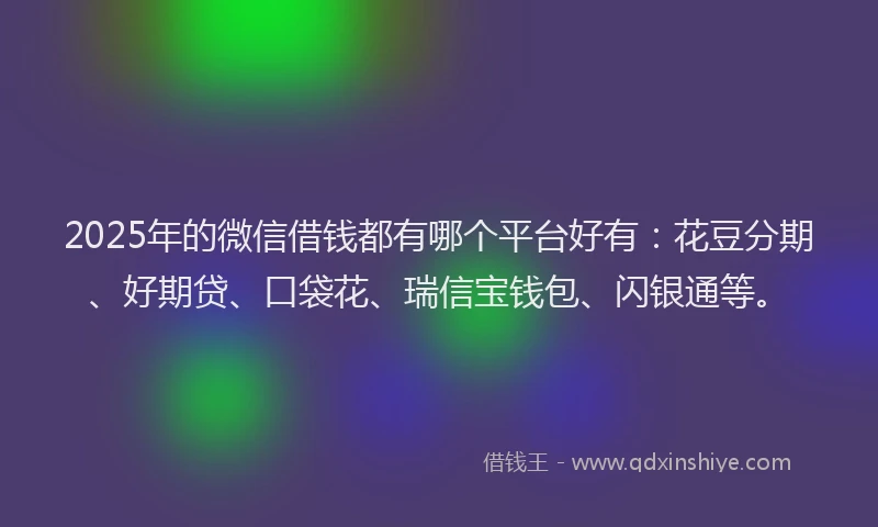 2025年的微信借钱都有哪个平台好有：花豆分期、好期贷、口袋花、瑞信宝钱包、闪银通等。