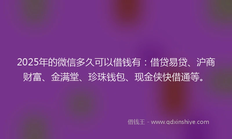2025年的微信多久可以借钱有：借贷易贷、沪商财富、金满堂、珍珠钱包、现金侠快借通等。