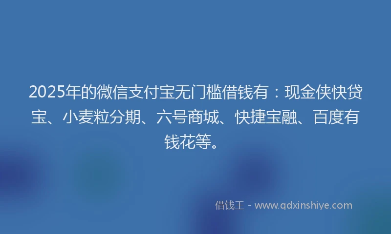 2025年的微信支付宝无门槛借钱有：现金侠快贷宝、小麦粒分期、六号商城、快捷宝融、百度有钱花等。