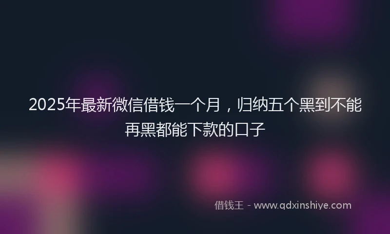 2025年最新微信借钱一个月，归纳五个黑到不能再黑都能下款的口子