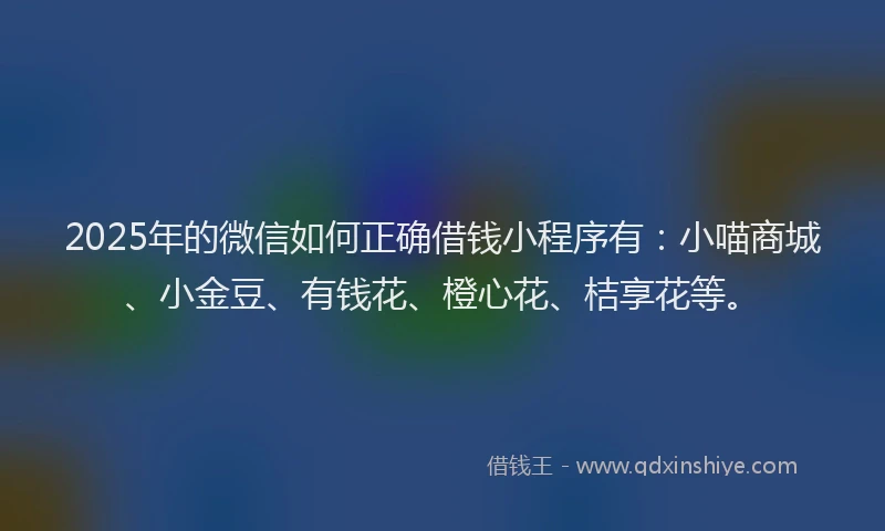 2025年的微信如何正确借钱小程序有：小喵商城、小金豆、有钱花、橙心花、桔享花等。