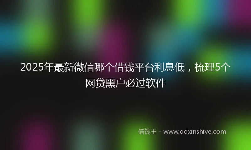 2025年最新微信哪个借钱平台利息低，梳理5个网贷黑户必过软件