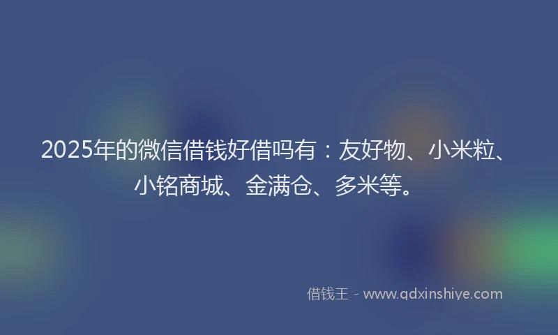 2025年的微信借钱好借吗有：友好物、小米粒、小铭商城、金满仓、多米等。