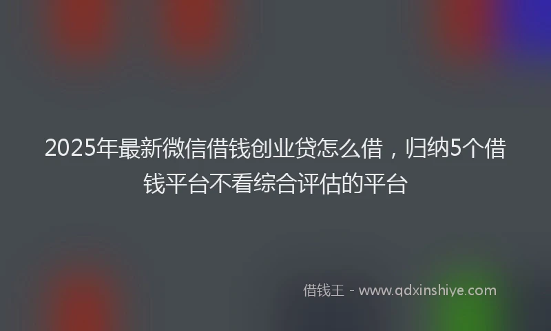 2025年最新微信借钱创业贷怎么借，归纳5个借钱平台不看综合评估的平台