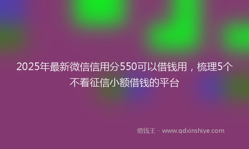 2025年最新微信信用分550可以借钱用，梳理5个不看征信小额借钱的平台