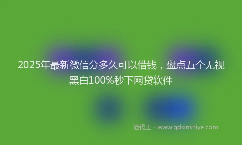 2025年最新微信分多久可以借钱，盘点五个无视黑白100%秒下网贷软件
