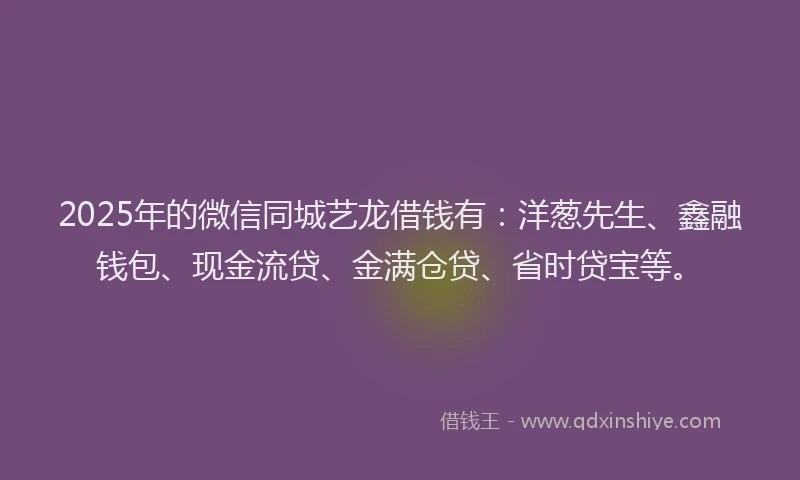 2025年的微信同城艺龙借钱有：洋葱先生、鑫融钱包、现金流贷、金满仓贷、省时贷宝等。