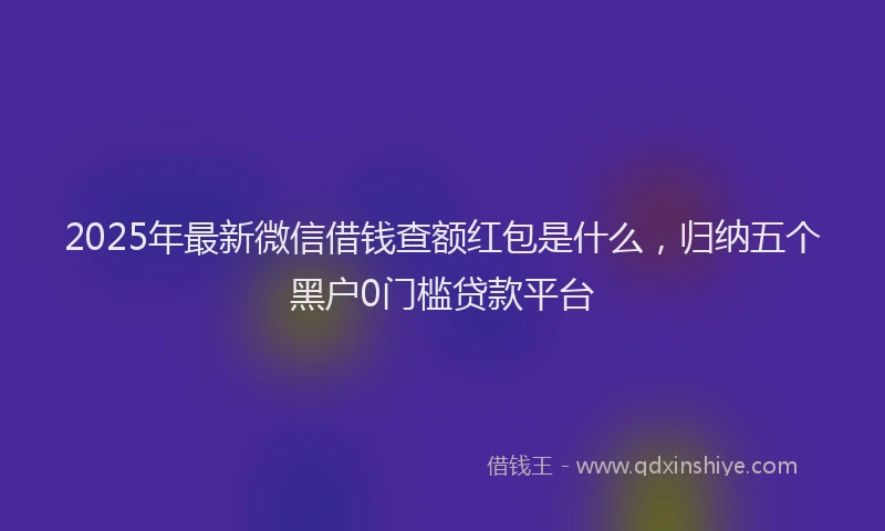 2025年最新微信借钱查额红包是什么，归纳五个黑户0门槛贷款平台