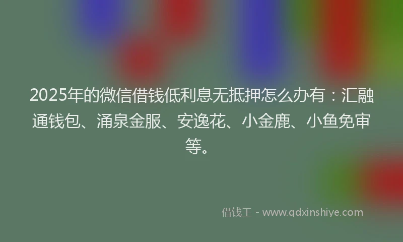 2025年的微信借钱低利息无抵押怎么办有：汇融通钱包、涌泉金服、安逸花、小金鹿、小鱼免审等。