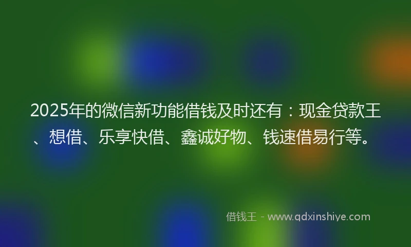 2025年的微信新功能借钱及时还有：现金贷款王、想借、乐享快借、鑫诚好物、钱速借易行等。
