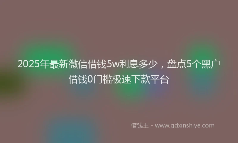 2025年最新微信借钱5w利息多少，盘点5个黑户借钱0门槛极速下款平台