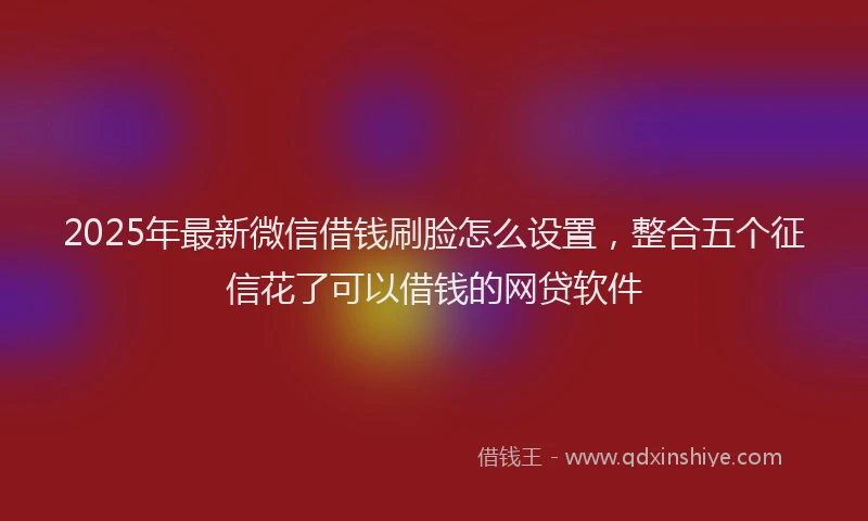 2025年最新微信借钱刷脸怎么设置，整合五个征信花了可以借钱的网贷软件
