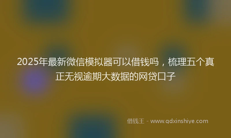 2025年最新微信模拟器可以借钱吗，梳理五个真正无视逾期大数据的网贷口子