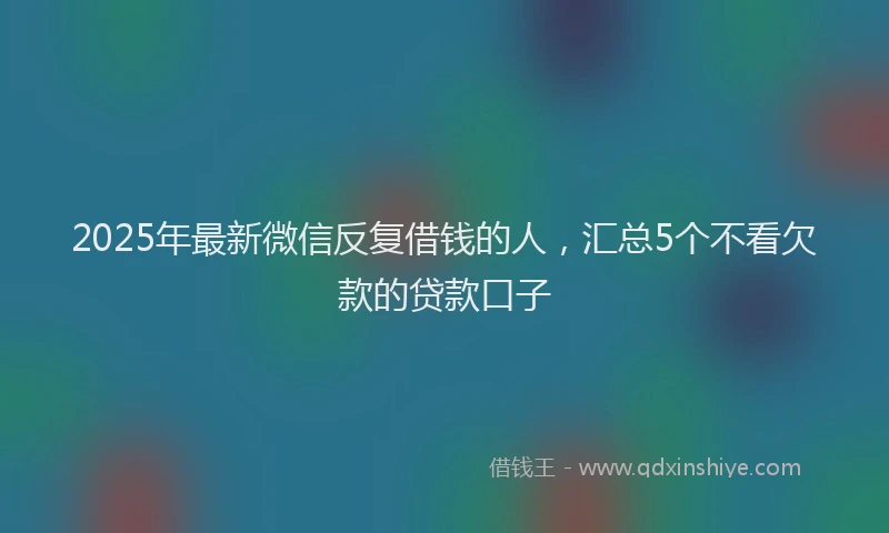 2025年最新微信反复借钱的人，汇总5个不看欠款的贷款口子