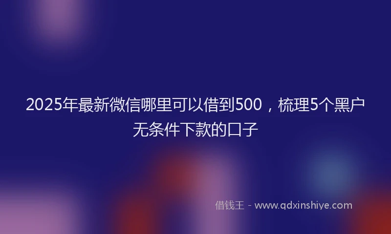 2025年最新微信哪里可以借到500，梳理5个黑户无条件下款的口子