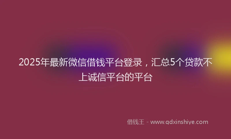2025年最新微信借钱平台登录，汇总5个贷款不上诚信平台的平台