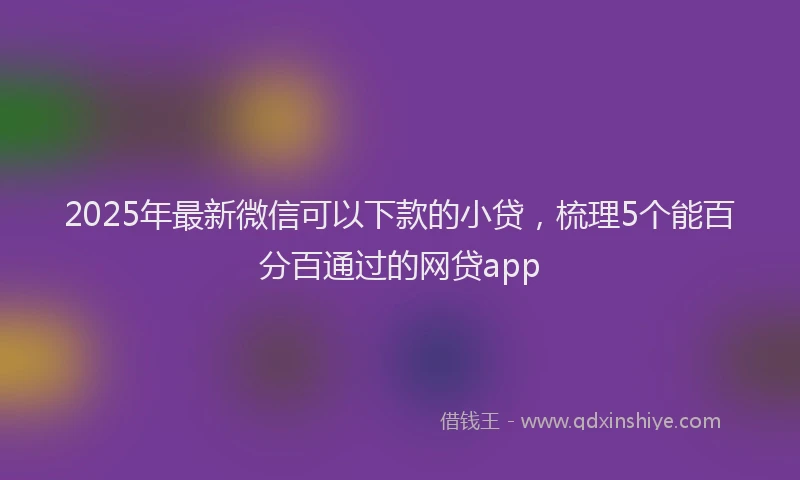 2025年最新微信可以下款的小贷，梳理5个能百分百通过的网贷app