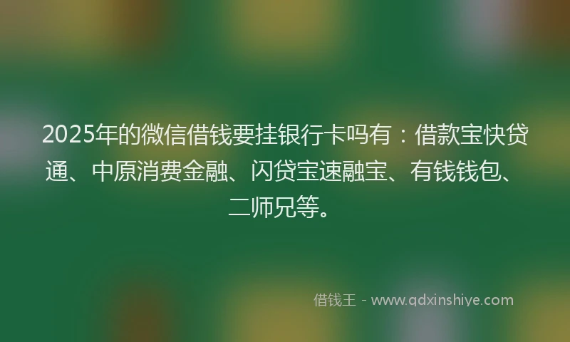 2025年的微信借钱要挂银行卡吗有：借款宝快贷通、中原消费金融、闪贷宝速融宝、有钱钱包、二师兄等。