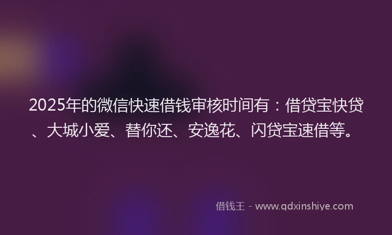 2025年的微信快速借钱审核时间有：借贷宝快贷、大城小爱、替你还、安逸花、闪贷宝速借等。