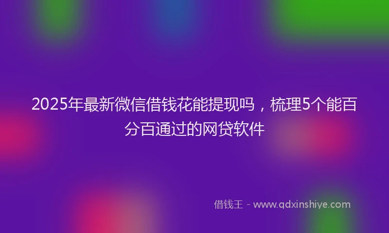 2025年最新微信借钱花能提现吗，梳理5个能百分百通过的网贷软件