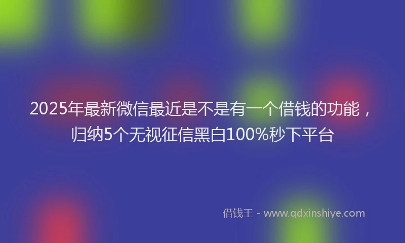 2025年最新微信最近是不是有一个借钱的功能，归纳5个无视征信黑白100%秒下平台