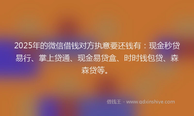 2025年的微信借钱对方执意要还钱有：现金秒贷易行、掌上贷通、现金易贷盒、时时钱包贷、森森贷等。